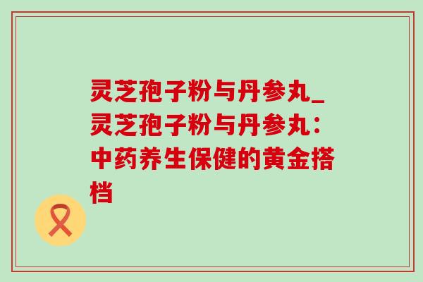 灵芝孢子粉与丹参丸_灵芝孢子粉与丹参丸:养生保健的黄金搭档 灵芝孢子粉与丹参丸_灵芝孢子粉与丹参丸:养生保健的黄金搭档