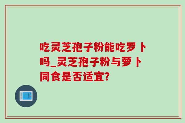 吃灵芝孢子粉能吃罗卜吗_灵芝孢子粉与萝卜同食是否适宜? 吃灵芝孢子粉能吃罗卜吗_灵芝孢子粉与萝卜同食是否适宜?