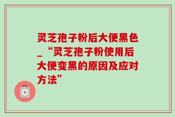 灵芝孢子粉后大便黑色_“灵芝孢子粉使用后大便变黑的原因及应对方法” 灵芝孢子粉后大便黑色_“灵芝孢子粉使用后大便变黑的原因及应对方法”