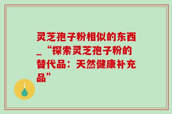 灵芝孢子粉相似的东西_“探索灵芝孢子粉的替代品:天然健康补充品” 灵芝孢子粉相似的东西_“探索灵芝孢子粉的替代品:天然健康补充品”
