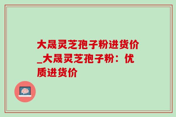 大晟灵芝孢子粉进货价_大晟灵芝孢子粉:优质进货价 大晟灵芝孢子粉进货价_大晟灵芝孢子粉:优质进货价