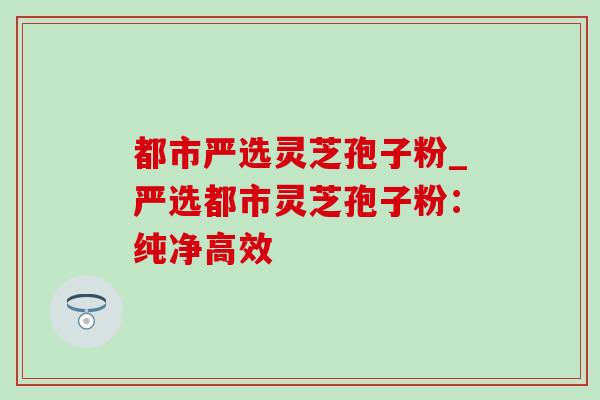 都市严选灵芝孢子粉_严选都市灵芝孢子粉:纯净高效 都市严选灵芝孢子粉_严选都市灵芝孢子粉:纯净高效