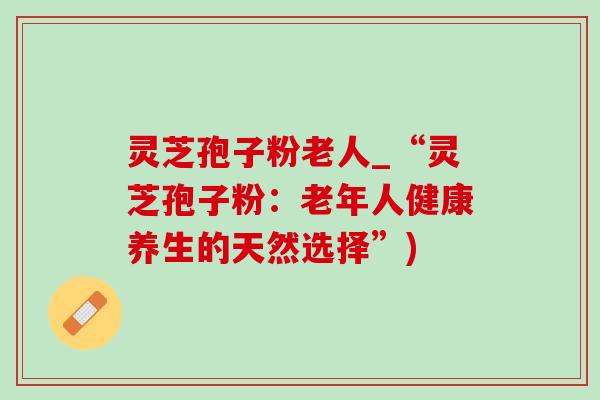 灵芝孢子粉老人_“灵芝孢子粉:老年人健康养生的天然选择”) 灵芝孢子粉老人_“灵芝孢子粉:老年人健康养生的天然选择”)