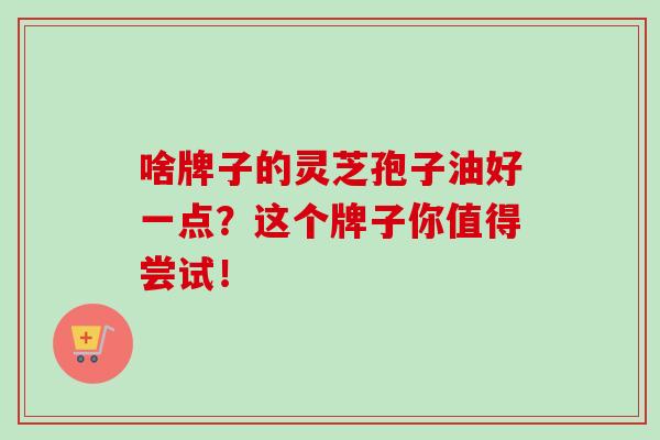 啥牌子的灵芝孢子油好一点?这个牌子你值得尝试! 啥牌子的灵芝孢子油好一点?这个牌子你值得尝试!