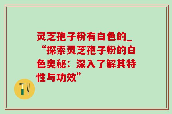灵芝孢子粉有白色的_“探索灵芝孢子粉的白色奥秘:深入了解其特性与功效” 灵芝孢子粉有白色的_“探索灵芝孢子粉的白色奥秘:深入了解其特性与功效”