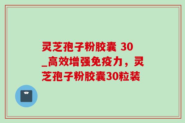 灵芝孢子粉胶囊 30_高效增强免疫力,灵芝孢子粉胶囊30粒装 灵芝孢子粉胶囊 30_高效增强免疫力,灵芝孢子粉胶囊30粒装