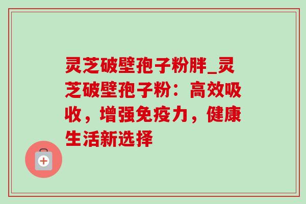 灵芝破壁孢子粉胖_灵芝破壁孢子粉:高效吸收,增强免疫力,健康生活新选择 灵芝破壁孢子粉胖_灵芝破壁孢子粉:高效吸收,增强免疫力,健康生活新选择