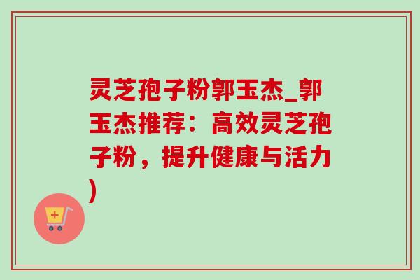 灵芝孢子粉郭玉杰_郭玉杰推荐:高效灵芝孢子粉,提升健康与活力) 灵芝孢子粉郭玉杰_郭玉杰推荐:高效灵芝孢子粉,提升健康与活力)