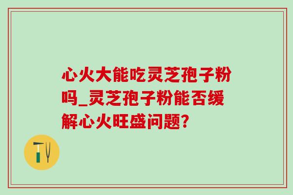 心火大能吃灵芝孢子粉吗_灵芝孢子粉能否缓解心火旺盛问题? 心火大能吃灵芝孢子粉吗_灵芝孢子粉能否缓解心火旺盛问题?