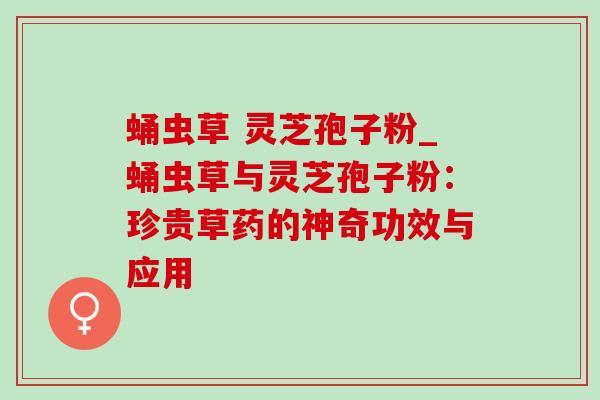 蛹虫草 灵芝孢子粉_蛹虫草与灵芝孢子粉:珍贵草药的神奇功效与应用 蛹虫草 灵芝孢子粉_蛹虫草与灵芝孢子粉:珍贵草药的神奇功效与应用