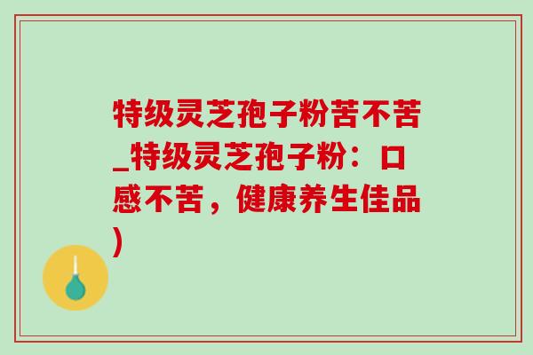 特级灵芝孢子粉苦不苦_特级灵芝孢子粉:口感不苦,健康养生佳品) 特级灵芝孢子粉苦不苦_特级灵芝孢子粉:口感不苦,健康养生佳品)