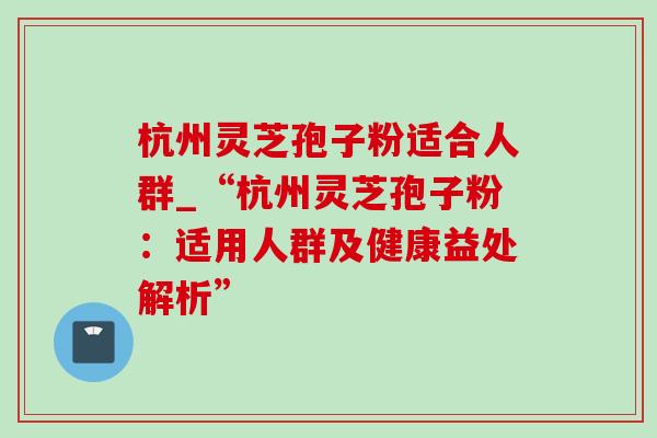 杭州灵芝孢子粉适合人群_“杭州灵芝孢子粉:适用人群及健康益处解析” 杭州灵芝孢子粉适合人群_“杭州灵芝孢子粉:适用人群及健康益处解析”