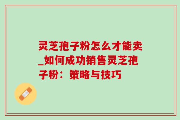 灵芝孢子粉怎么才能卖_如何成功销售灵芝孢子粉：策略与技巧