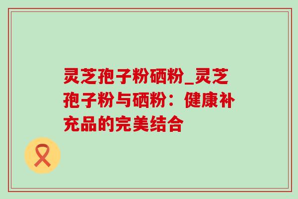 灵芝孢子粉硒粉_灵芝孢子粉与硒粉:健康补充品的完美结合 灵芝孢子粉硒粉_灵芝孢子粉与硒粉:健康补充品的完美结合