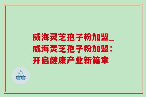 威海灵芝孢子粉加盟_威海灵芝孢子粉加盟:开启健康产业新篇章 威海灵芝孢子粉加盟_威海灵芝孢子粉加盟:开启健康产业新篇章