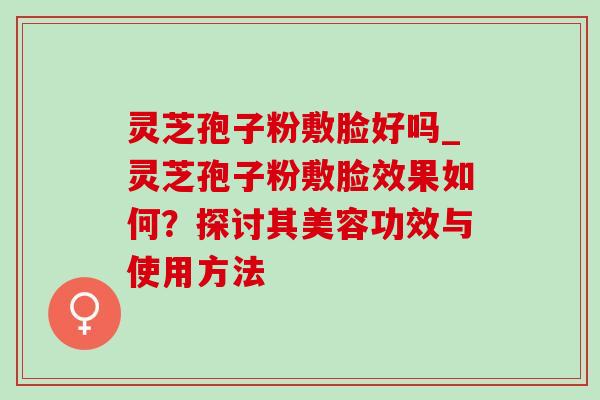 灵芝孢子粉敷脸好吗_灵芝孢子粉敷脸效果如何?探讨其美容功效与使用方法 灵芝孢子粉敷脸好吗_灵芝孢子粉敷脸效果如何?探讨其美容功效与使用方法