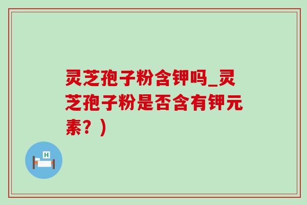 灵芝孢子粉含钾吗_灵芝孢子粉是否含有钾元素？)