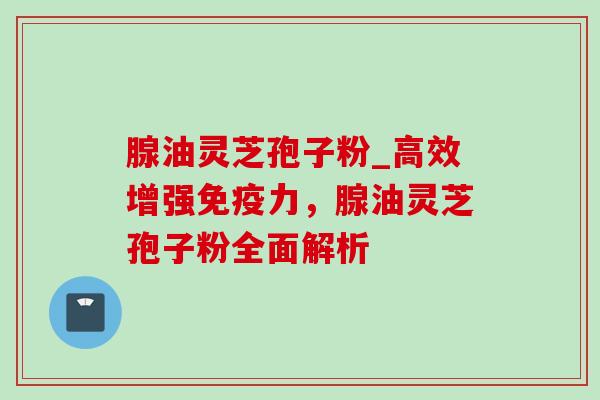 腺油灵芝孢子粉_高效增强免疫力,腺油灵芝孢子粉全面解析 腺油灵芝孢子粉_高效增强免疫力,腺油灵芝孢子粉全面解析
