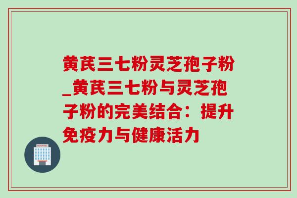 黄芪三七粉灵芝孢子粉_黄芪三七粉与灵芝孢子粉的完美结合：提升免疫力与健康活力
