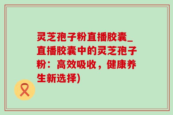 灵芝孢子粉直播胶囊_直播胶囊中的灵芝孢子粉：高效吸收，健康养生新选择)