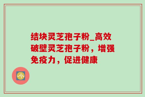 结块灵芝孢子粉_高效破壁灵芝孢子粉,增强免疫力,促进健康 结块灵芝孢子粉_高效破壁灵芝孢子粉,增强免疫力,促进健康