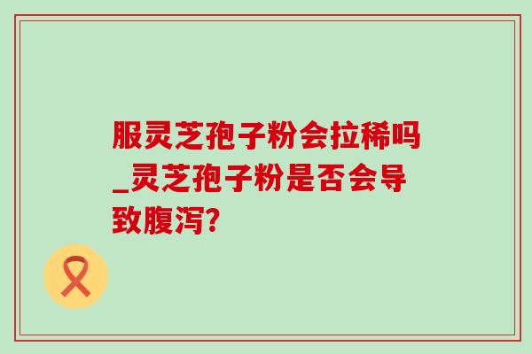 服灵芝孢子粉会拉稀吗_灵芝孢子粉是否会导致? 服灵芝孢子粉会拉稀吗_灵芝孢子粉是否会导致?