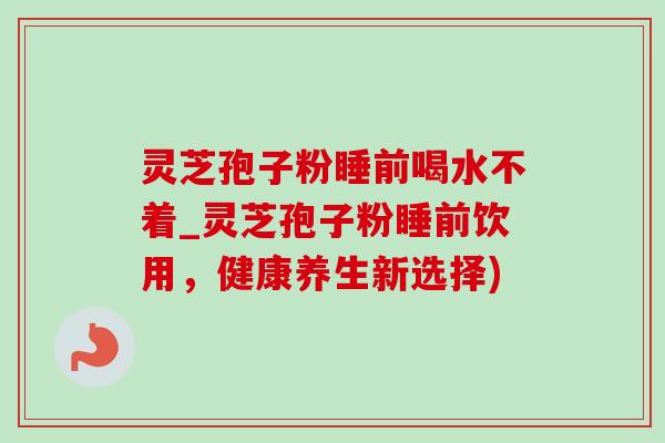 灵芝孢子粉睡前喝水不着_灵芝孢子粉睡前饮用,健康养生新选择) 灵芝孢子粉睡前喝水不着_灵芝孢子粉睡前饮用,健康养生新选择)