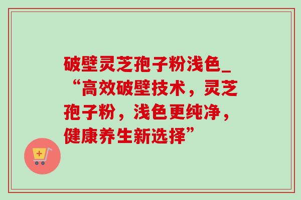 破壁灵芝孢子粉浅色_“高效破壁技术,灵芝孢子粉,浅色更纯净,健康养生新选择” 破壁灵芝孢子粉浅色_“高效破壁技术,灵芝孢子粉,浅色更纯净,健康养生新选择”