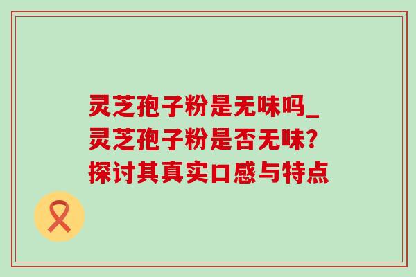 灵芝孢子粉是无味吗_灵芝孢子粉是否无味?探讨其真实口感与特点 灵芝孢子粉是无味吗_灵芝孢子粉是否无味?探讨其真实口感与特点