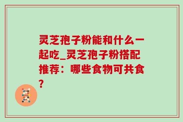 灵芝孢子粉能和什么一起吃_灵芝孢子粉搭配推荐:哪些食物可共食? 灵芝孢子粉能和什么一起吃_灵芝孢子粉搭配推荐:哪些食物可共食?