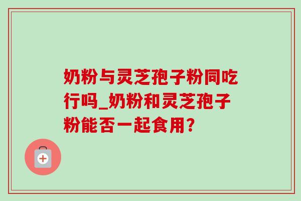 奶粉与灵芝孢子粉同吃行吗_奶粉和灵芝孢子粉能否一起食用? 奶粉与灵芝孢子粉同吃行吗_奶粉和灵芝孢子粉能否一起食用?