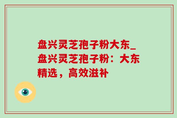 盘兴灵芝孢子粉大东_盘兴灵芝孢子粉：大东精选，高效滋补