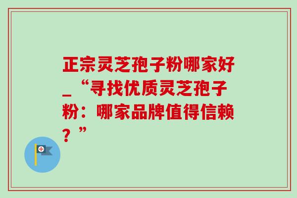 正宗灵芝孢子粉哪家好_“寻找优质灵芝孢子粉:哪家品牌值得信赖?” 正宗灵芝孢子粉哪家好_“寻找优质灵芝孢子粉:哪家品牌值得信赖?”