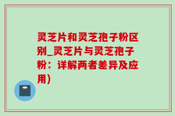 灵芝片和灵芝孢子粉区别_灵芝片与灵芝孢子粉:详解两者差异及应用) 灵芝片和灵芝孢子粉区别_灵芝片与灵芝孢子粉:详解两者差异及应用)