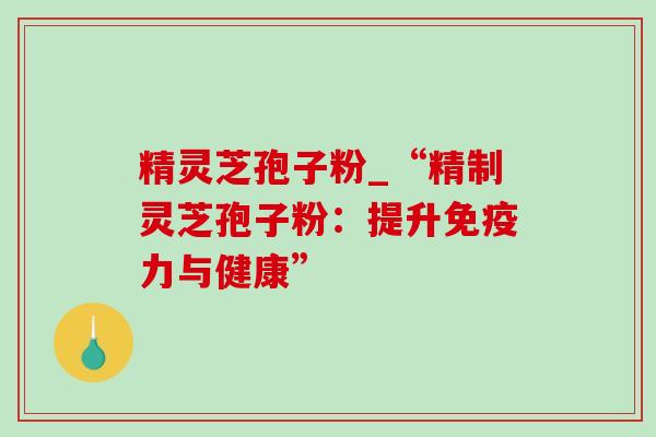 精灵芝孢子粉_“精制灵芝孢子粉:提升免疫力与健康” 精灵芝孢子粉_“精制灵芝孢子粉:提升免疫力与健康”