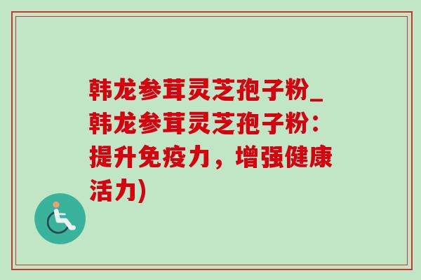 韩龙参茸灵芝孢子粉_韩龙参茸灵芝孢子粉：提升免疫力，增强健康活力)