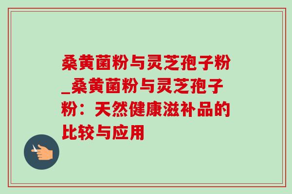 桑黄菌粉与灵芝孢子粉_桑黄菌粉与灵芝孢子粉:天然健康滋补品的比较与应用 桑黄菌粉与灵芝孢子粉_桑黄菌粉与灵芝孢子粉:天然健康滋补品的比较与应用