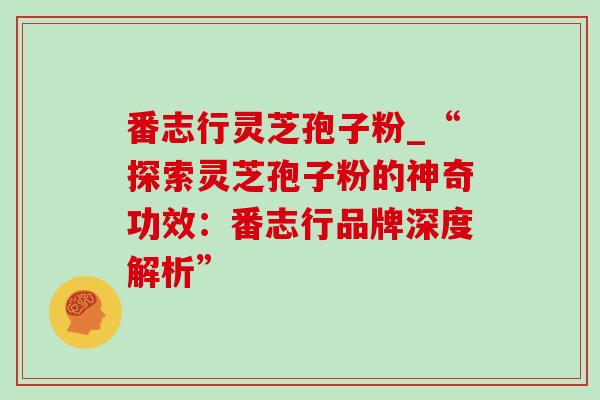 番志行灵芝孢子粉_“探索灵芝孢子粉的神奇功效:番志行品牌深度解析” 番志行灵芝孢子粉_“探索灵芝孢子粉的神奇功效:番志行品牌深度解析”