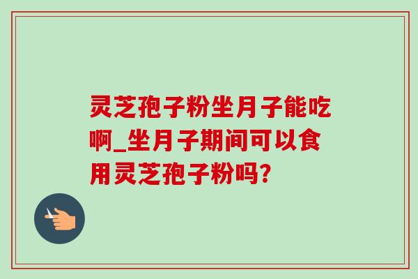 灵芝孢子粉坐月子能吃啊_坐月子期间可以食用灵芝孢子粉吗？