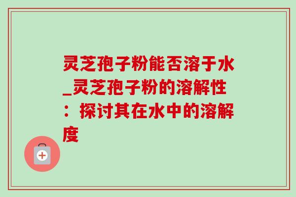 灵芝孢子粉能否溶于水_灵芝孢子粉的溶解性:探讨其在水中的溶解度 灵芝孢子粉能否溶于水_灵芝孢子粉的溶解性:探讨其在水中的溶解度