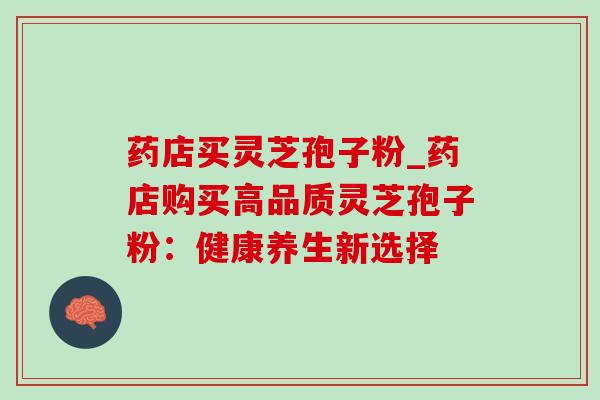药店买灵芝孢子粉_药店购买高品质灵芝孢子粉:健康养生新选择 药店买灵芝孢子粉_药店购买高品质灵芝孢子粉:健康养生新选择
