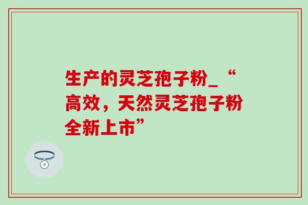 生产的灵芝孢子粉_“高效,天然灵芝孢子粉全新上市” 生产的灵芝孢子粉_“高效,天然灵芝孢子粉全新上市”