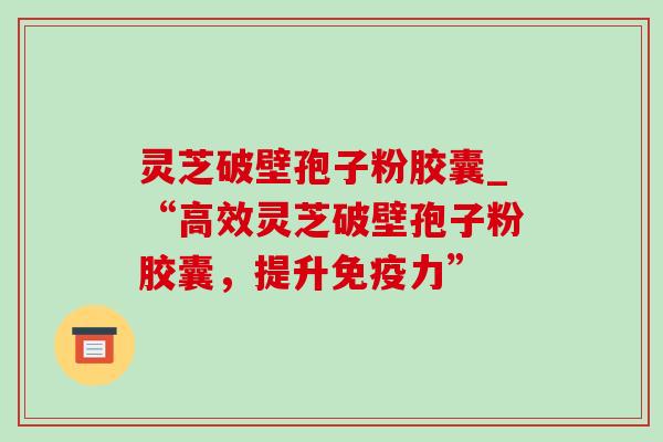 灵芝破壁孢子粉胶囊_“高效灵芝破壁孢子粉胶囊,提升免疫力” 灵芝破壁孢子粉胶囊_“高效灵芝破壁孢子粉胶囊,提升免疫力”