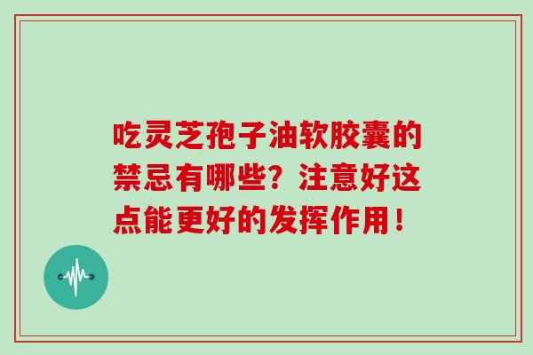 吃灵芝孢子油软胶囊的禁忌有哪些?注意好这点能更好的发挥作用! 吃灵芝孢子油软胶囊的禁忌有哪些?注意好这点能更好的发挥作用!