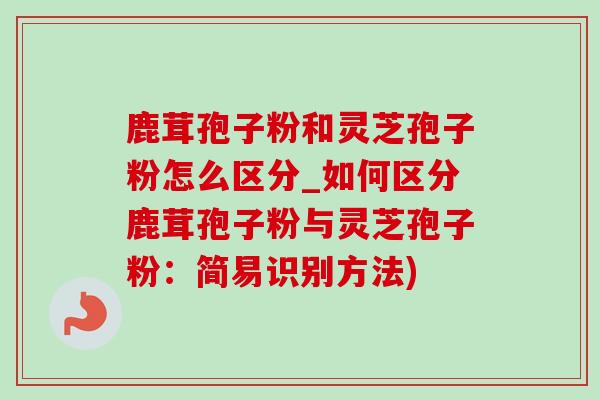 鹿茸孢子粉和灵芝孢子粉怎么区分_如何区分鹿茸孢子粉与灵芝孢子粉:简易识别方法) 鹿茸孢子粉和灵芝孢子粉怎么区分_如何区分鹿茸孢子粉与灵芝孢子粉:简易识别方法)