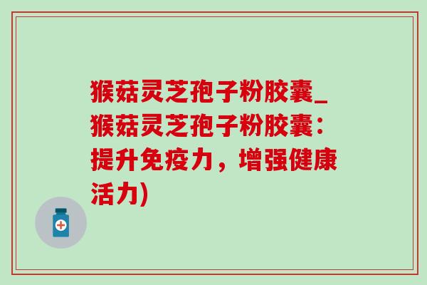 猴菇灵芝孢子粉胶囊_猴菇灵芝孢子粉胶囊：提升免疫力，增强健康活力)