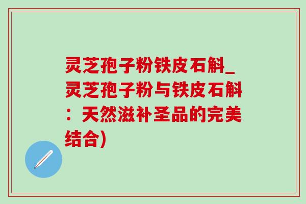 灵芝孢子粉铁皮石斛_灵芝孢子粉与铁皮石斛：天然滋补圣品的完美结合)