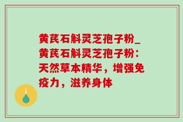 黄芪石斛灵芝孢子粉_黄芪石斛灵芝孢子粉:天然草本精华,增强免疫力,滋养身体 黄芪石斛灵芝孢子粉_黄芪石斛灵芝孢子粉:天然草本精华,增强免疫力,滋养身体