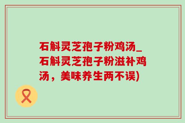 石斛灵芝孢子粉鸡汤_石斛灵芝孢子粉滋补鸡汤,美味养生两不误) 石斛灵芝孢子粉鸡汤_石斛灵芝孢子粉滋补鸡汤,美味养生两不误)