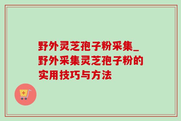 野外灵芝孢子粉采集_野外采集灵芝孢子粉的实用技巧与方法 野外灵芝孢子粉采集_野外采集灵芝孢子粉的实用技巧与方法